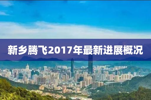 新乡腾飞2017年最新进展概况
