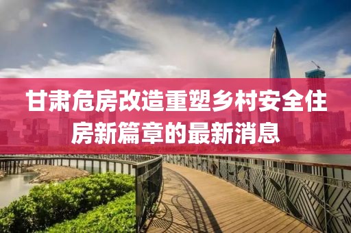 甘肃危房改造重塑乡村安全住房新篇章的最新消息