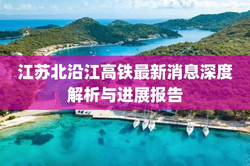 江苏北沿江高铁最新消息深度解析与进展报告