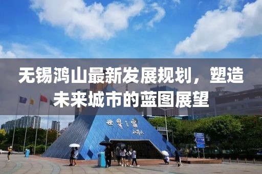 无锡鸿山最新发展规划，塑造未来城市的蓝图展望