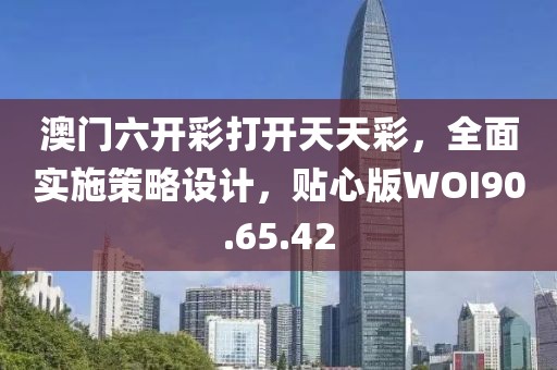 澳门六开彩打开天天彩，全面实施策略设计，贴心版WOI90.65.42
