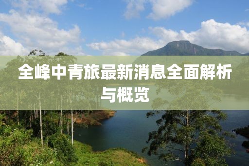 全峰中青旅最新消息全面解析与概览