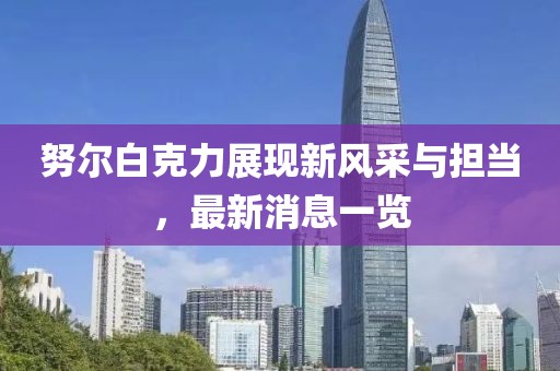 努尔白克力展现新风采与担当，最新消息一览