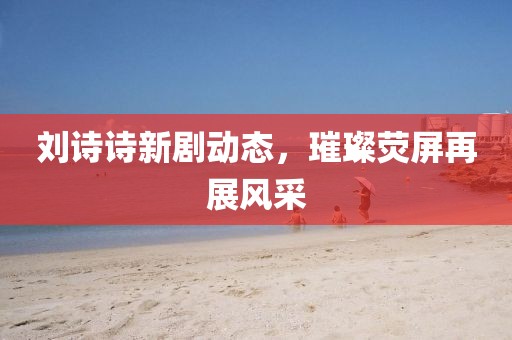 刘诗诗新剧动态，璀璨荧屏再展风采