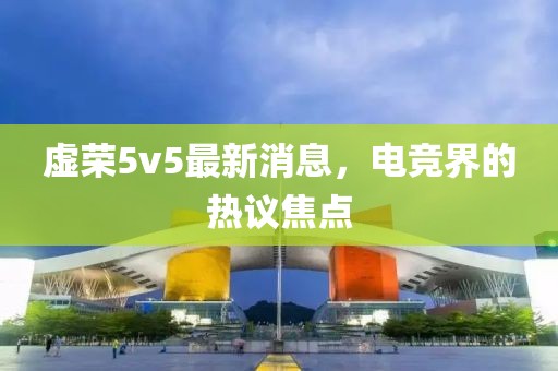 虚荣5v5最新消息，电竞界的热议焦点