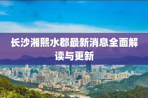 长沙湘熙水郡最新消息全面解读与更新