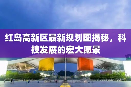 红岛高新区最新规划图揭秘，科技发展的宏大愿景