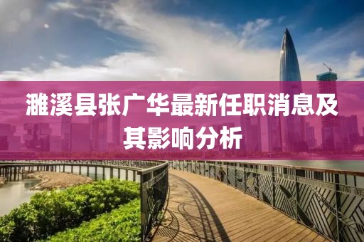 濉溪县张广华最新任职消息及其影响分析