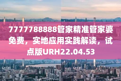 7777788888管家精准管家婆免费，实地应用实践解读，试点版URH22.04.53