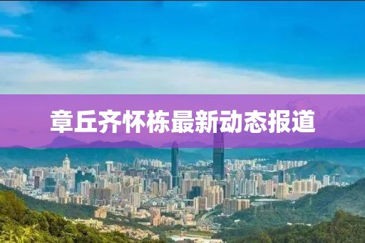 章丘齐怀栋最新动态报道