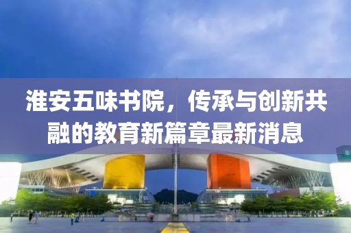 淮安五味书院，传承与创新共融的教育新篇章最新消息