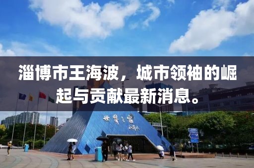 淄博市王海波，城市领袖的崛起与贡献最新消息。