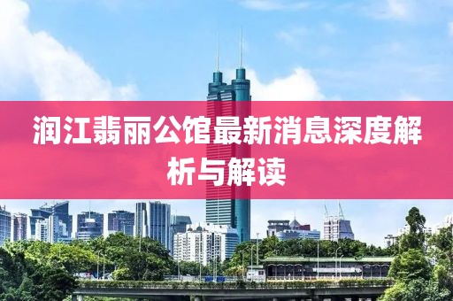 润江翡丽公馆最新消息深度解析与解读