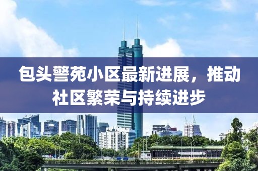 包头警苑小区最新进展，推动社区繁荣与持续进步