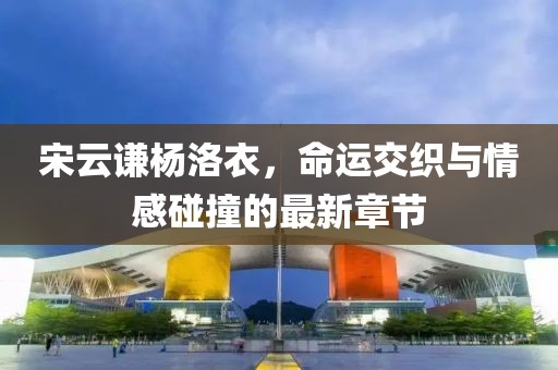 宋云谦杨洛衣，命运交织与情感碰撞的最新章节