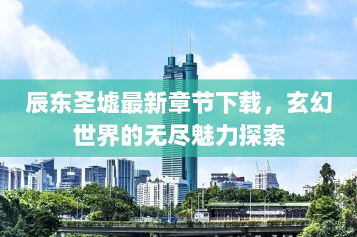 辰东圣墟最新章节下载，玄幻世界的无尽魅力探索
