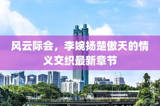 风云际会，李婉扬楚傲天的情义交织最新章节