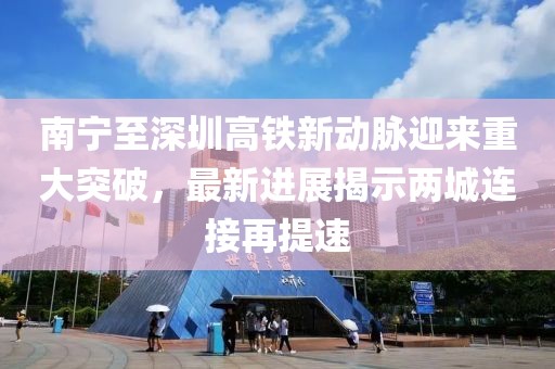 南宁至深圳高铁新动脉迎来重大突破，最新进展揭示两城连接再提速