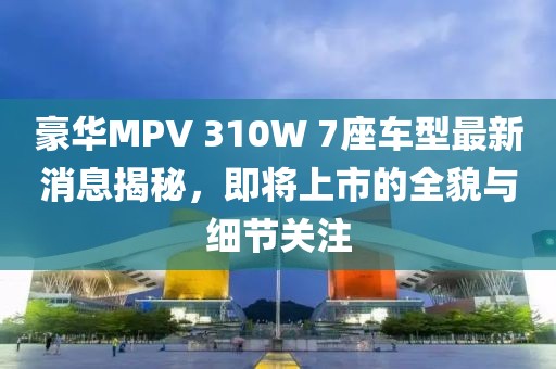 豪华MPV 310W 7座车型最新消息揭秘，即将上市的全貌与细节关注
