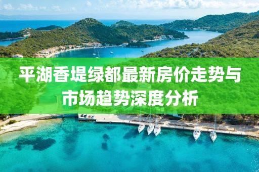 平湖香堤绿都最新房价走势与市场趋势深度分析