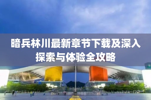 暗兵林川最新章节下载及深入探索与体验全攻略