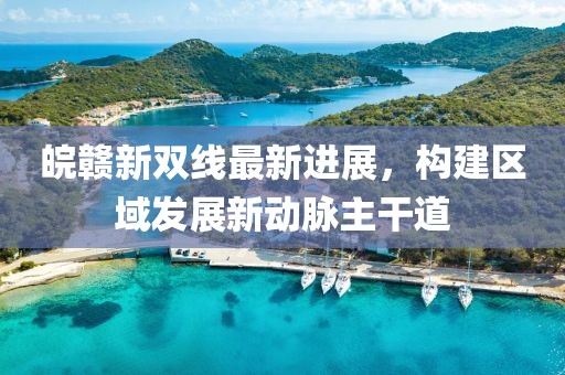 皖赣新双线最新进展，构建区域发展新动脉主干道