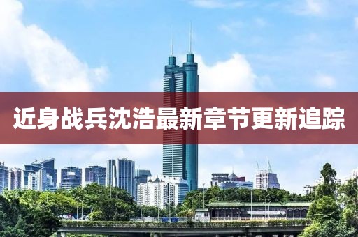 近身战兵沈浩最新章节更新追踪