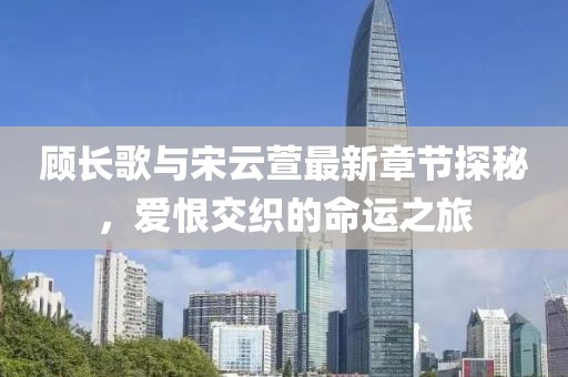 顾长歌与宋云萱最新章节探秘，爱恨交织的命运之旅