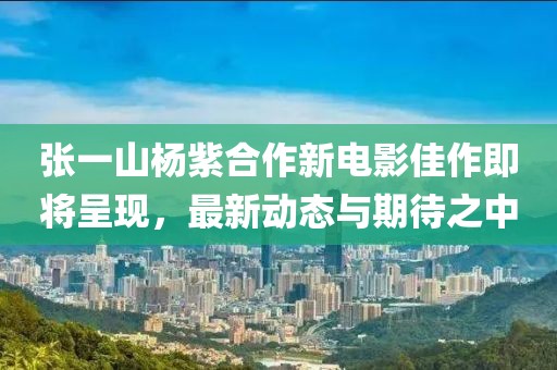 张一山杨紫合作新电影佳作即将呈现，最新动态与期待之中