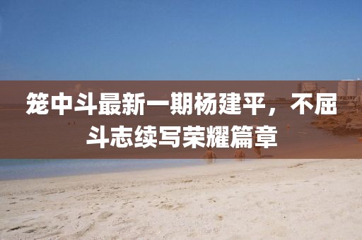 笼中斗最新一期杨建平，不屈斗志续写荣耀篇章