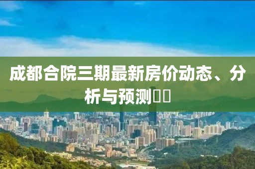 成都合院三期最新房价动态、分析与预测​​