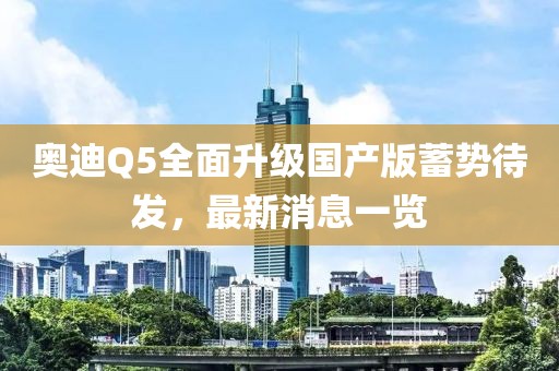 奥迪Q5全面升级国产版蓄势待发，最新消息一览