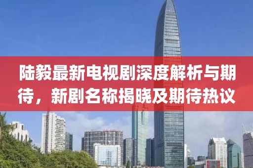 陆毅最新电视剧深度解析与期待，新剧名称揭晓及期待热议