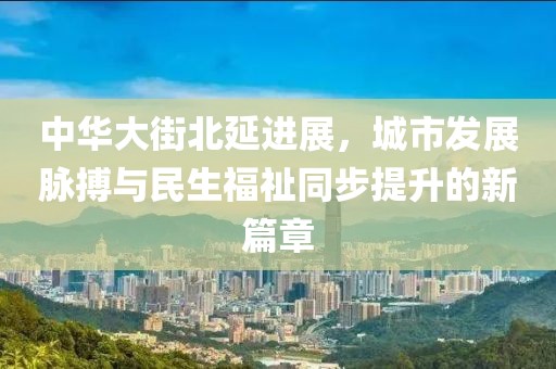 中华大街北延进展，城市发展脉搏与民生福祉同步提升的新篇章