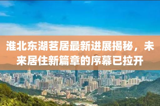 淮北东湖茗居最新进展揭秘，未来居住新篇章的序幕已拉开