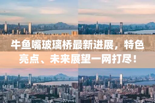 牛鱼嘴玻璃桥最新进展，特色亮点、未来展望一网打尽！