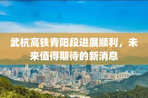 武杭高铁青阳段进展顺利，未来值得期待的新消息