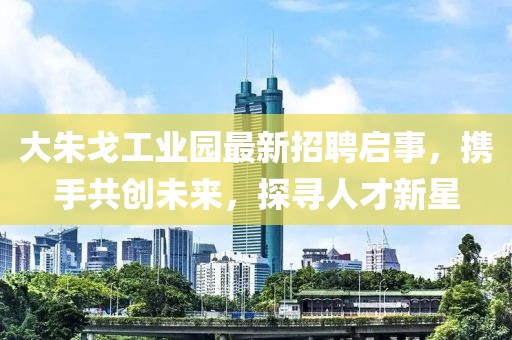 大朱戈工业园最新招聘启事，携手共创未来，探寻人才新星