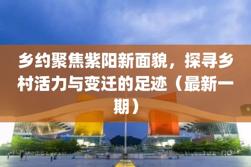 乡约聚焦紫阳新面貌，探寻乡村活力与变迁的足迹（最新一期）
