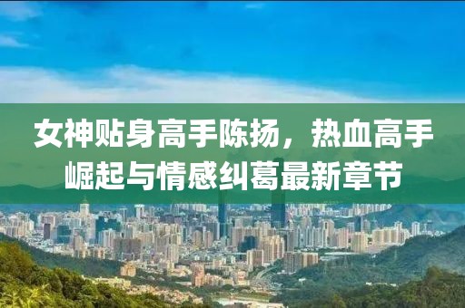 女神贴身高手陈扬，热血高手崛起与情感纠葛最新章节
