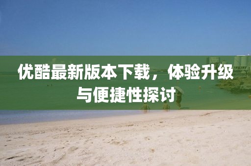 优酷最新版本下载，体验升级与便捷性探讨