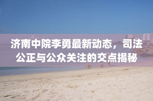 济南中院李勇最新动态，司法公正与公众关注的交点揭秘