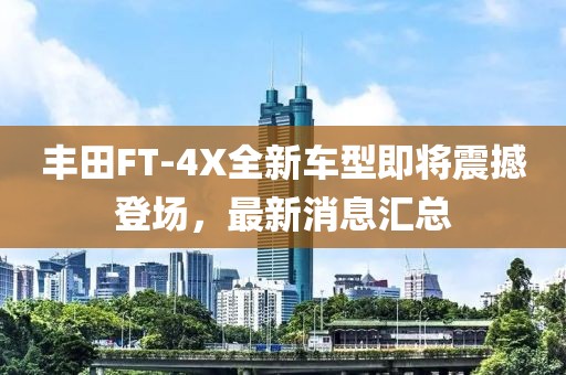 丰田FT-4X全新车型即将震撼登场，最新消息汇总