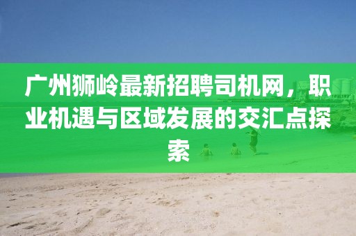 广州狮岭最新招聘司机网，职业机遇与区域发展的交汇点探索