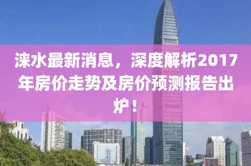 涞水最新消息，深度解析2017年房价走势及房价预测报告出炉！