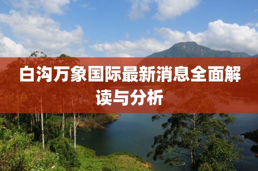 白沟万象国际最新消息全面解读与分析
