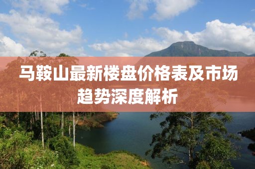 马鞍山最新楼盘价格表及市场趋势深度解析