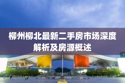 柳州柳北最新二手房市场深度解析及房源概述