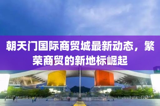 朝天门国际商贸城最新动态，繁荣商贸的新地标崛起