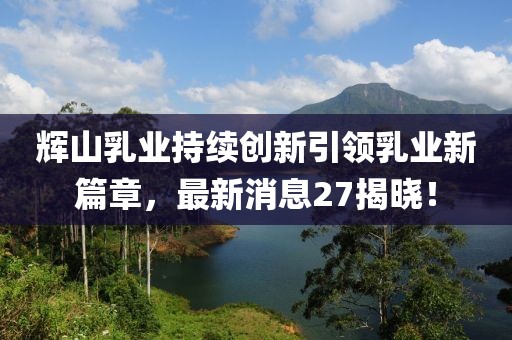 辉山乳业持续创新引领乳业新篇章，最新消息27揭晓！